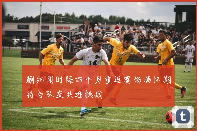 蒯纪闻时隔四个月重返赛场满怀期待与队友共迎挑战
