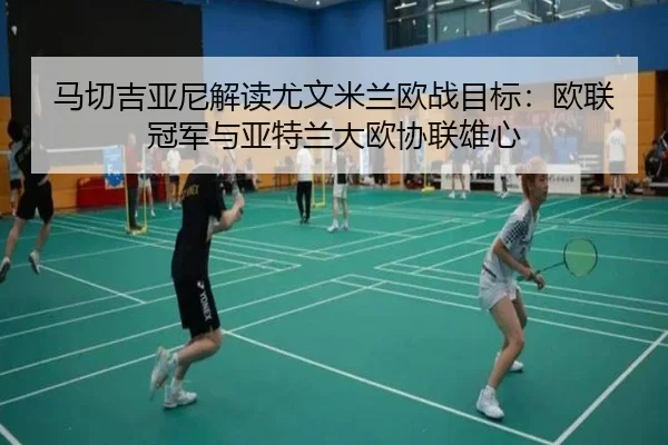 马切吉亚尼解读尤文米兰欧战目标：欧联冠军与亚特兰大欧协联雄心